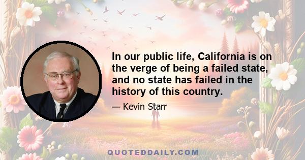 In our public life, California is on the verge of being a failed state, and no state has failed in the history of this country.