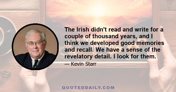 The Irish didn't read and write for a couple of thousand years, and I think we developed good memories and recall. We have a sense of the revelatory detail. I look for them.