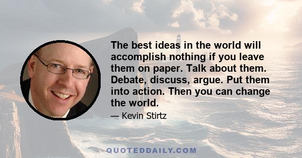 The best ideas in the world will accomplish nothing if you leave them on paper. Talk about them. Debate, discuss, argue. Put them into action. Then you can change the world.