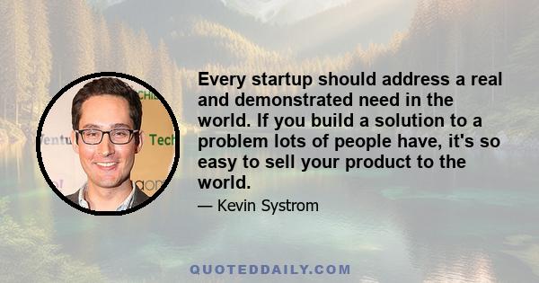 Every startup should address a real and demonstrated need in the world. If you build a solution to a problem lots of people have, it's so easy to sell your product to the world.