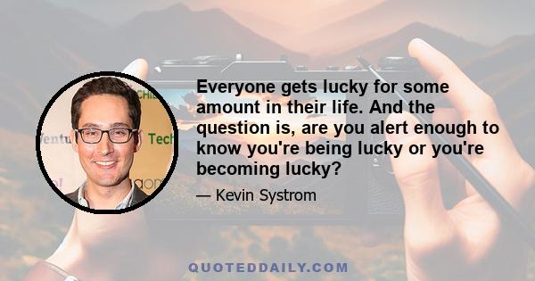 Everyone gets lucky for some amount in their life. And the question is, are you alert enough to know you're being lucky or you're becoming lucky?