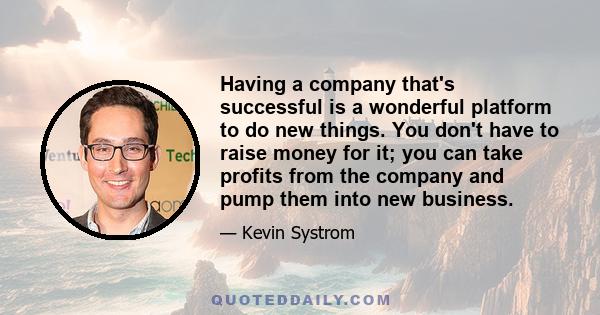 Having a company that's successful is a wonderful platform to do new things. You don't have to raise money for it; you can take profits from the company and pump them into new business.