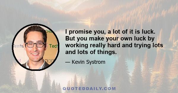 I promise you, a lot of it is luck. But you make your own luck by working really hard and trying lots and lots of things.