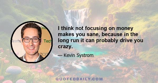 I think not focusing on money makes you sane, because in the long run it can probably drive you crazy.