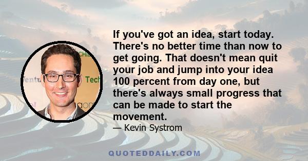 If you've got an idea, start today. There's no better time than now to get going. That doesn't mean quit your job and jump into your idea 100 percent from day one, but there's always small progress that can be made to