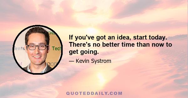 If you've got an idea, start today. There's no better time than now to get going.