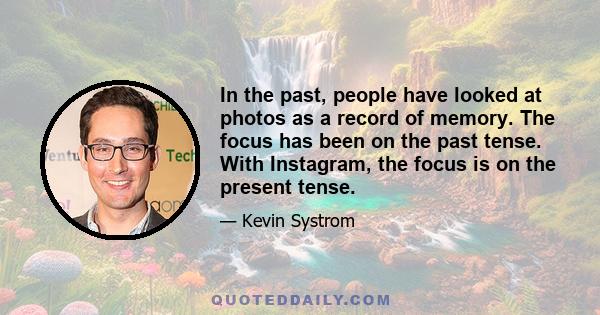 In the past, people have looked at photos as a record of memory. The focus has been on the past tense. With Instagram, the focus is on the present tense.