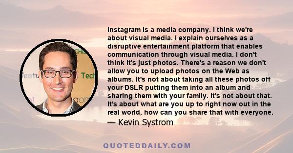 Instagram is a media company. I think we're about visual media. I explain ourselves as a disruptive entertainment platform that enables communication through visual media. I don't think it's just photos. There's a