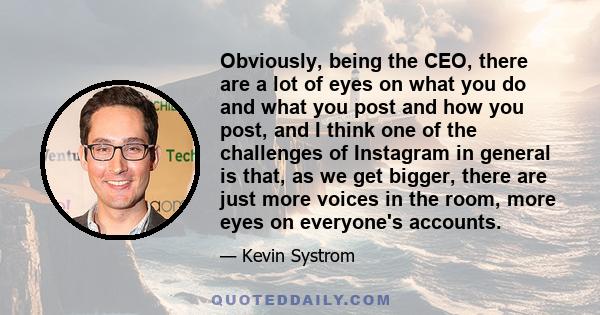 Obviously, being the CEO, there are a lot of eyes on what you do and what you post and how you post, and I think one of the challenges of Instagram in general is that, as we get bigger, there are just more voices in the 