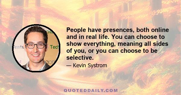 People have presences, both online and in real life. You can choose to show everything, meaning all sides of you, or you can choose to be selective.