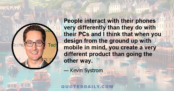 People interact with their phones very differently than they do with their PCs and I think that when you design from the ground up with mobile in mind, you create a very different product than going the other way.