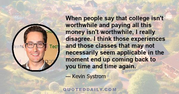 When people say that college isn't worthwhile and paying all this money isn't worthwhile, I really disagree. I think those experiences and those classes that may not necessarily seem applicable in the moment end up