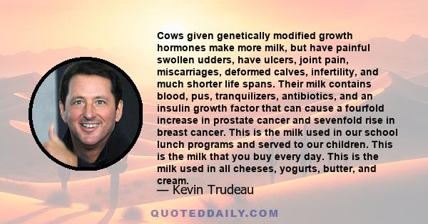 Cows given genetically modified growth hormones make more milk, but have painful swollen udders, have ulcers, joint pain, miscarriages, deformed calves, infertility, and much shorter life spans. Their milk contains