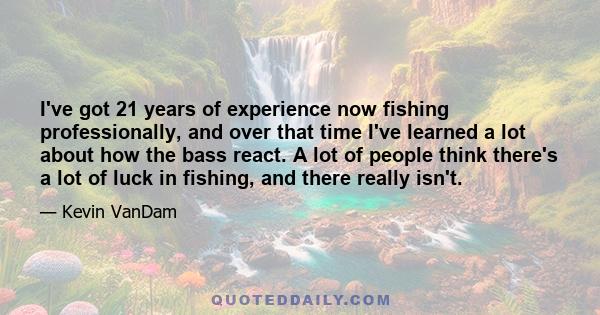 I've got 21 years of experience now fishing professionally, and over that time I've learned a lot about how the bass react. A lot of people think there's a lot of luck in fishing, and there really isn't.