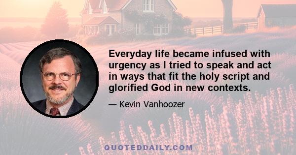 Everyday life became infused with urgency as I tried to speak and act in ways that fit the holy script and glorified God in new contexts.