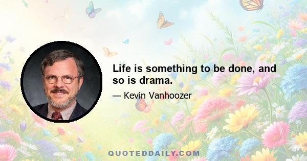 Life is something to be done, and so is drama.