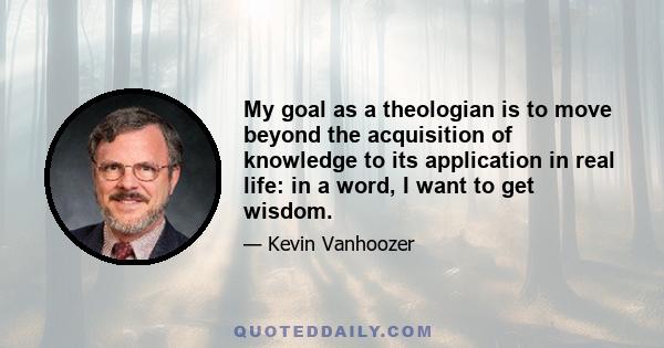 My goal as a theologian is to move beyond the acquisition of knowledge to its application in real life: in a word, I want to get wisdom.