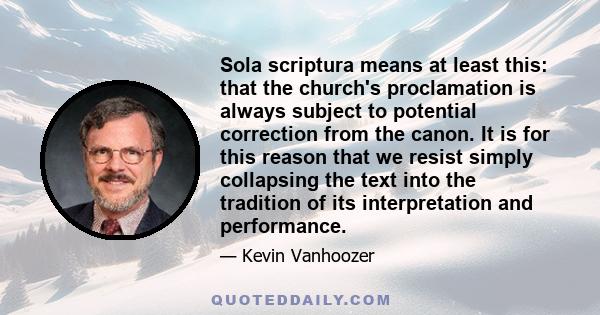 Sola scriptura means at least this: that the church's proclamation is always subject to potential correction from the canon. It is for this reason that we resist simply collapsing the text into the tradition of its