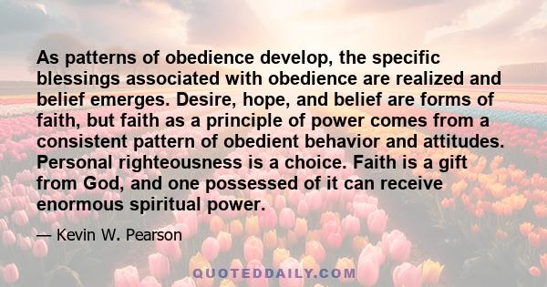 As patterns of obedience develop, the specific blessings associated with obedience are realized and belief emerges. Desire, hope, and belief are forms of faith, but faith as a principle of power comes from a consistent