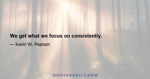 We get what we focus on consistently.