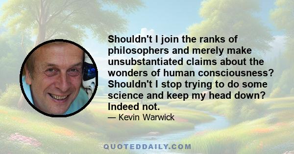 Shouldn't I join the ranks of philosophers and merely make unsubstantiated claims about the wonders of human consciousness? Shouldn't I stop trying to do some science and keep my head down? Indeed not.