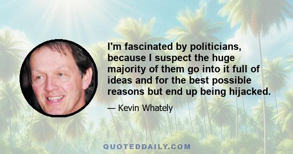 I'm fascinated by politicians, because I suspect the huge majority of them go into it full of ideas and for the best possible reasons but end up being hijacked.