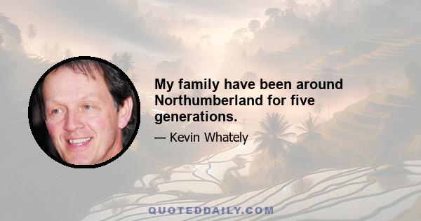 My family have been around Northumberland for five generations.