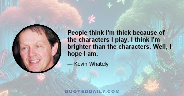 People think I'm thick because of the characters I play. I think I'm brighter than the characters. Well, I hope I am.