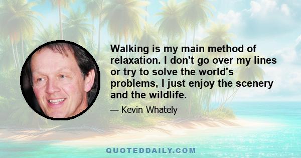 Walking is my main method of relaxation. I don't go over my lines or try to solve the world's problems, I just enjoy the scenery and the wildlife.