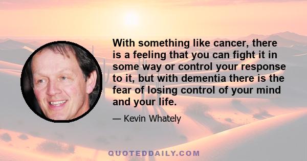 With something like cancer, there is a feeling that you can fight it in some way or control your response to it, but with dementia there is the fear of losing control of your mind and your life.