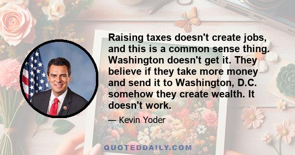 Raising taxes doesn't create jobs, and this is a common sense thing. Washington doesn't get it. They believe if they take more money and send it to Washington, D.C. somehow they create wealth. It doesn't work.