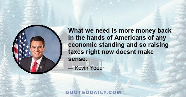 What we need is more money back in the hands of Americans of any economic standing and so raising taxes right now doesnt make sense.