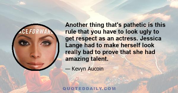 Another thing that's pathetic is this rule that you have to look ugly to get respect as an actress. Jessica Lange had to make herself look really bad to prove that she had amazing talent.