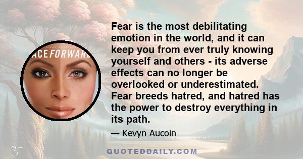 Fear is the most debilitating emotion in the world, and it can keep you from ever truly knowing yourself and others - its adverse effects can no longer be overlooked or underestimated. Fear breeds hatred, and hatred has 