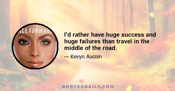 I'd rather have huge success and huge failures than travel in the middle of the road.