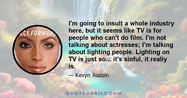 I'm going to insult a whole industry here, but it seems like TV is for people who can't do film. I'm not talking about actresses; I'm talking about lighting people. Lighting on TV is just so... it's sinful, it really is.