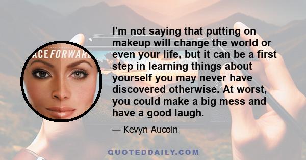 I'm not saying that putting on makeup will change the world or even your life, but it can be a first step in learning things about yourself you may never have discovered otherwise. At worst, you could make a big mess