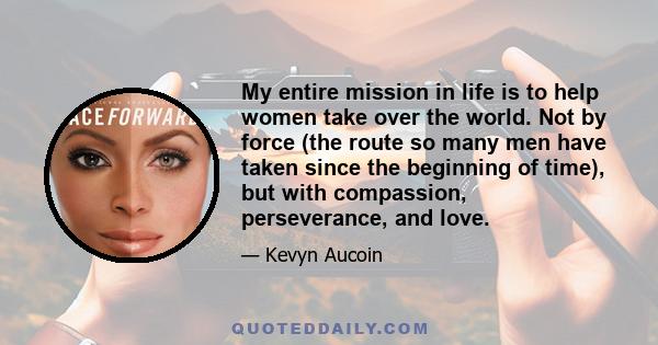 My entire mission in life is to help women take over the world. Not by force (the route so many men have taken since the beginning of time), but with compassion, perseverance, and love.