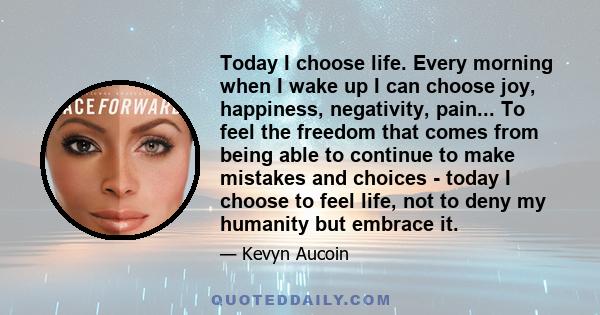 Today I choose life. Every morning when I wake up I can choose joy, happiness, negativity, pain... To feel the freedom that comes from being able to continue to make mistakes and choices - today I choose to feel life,