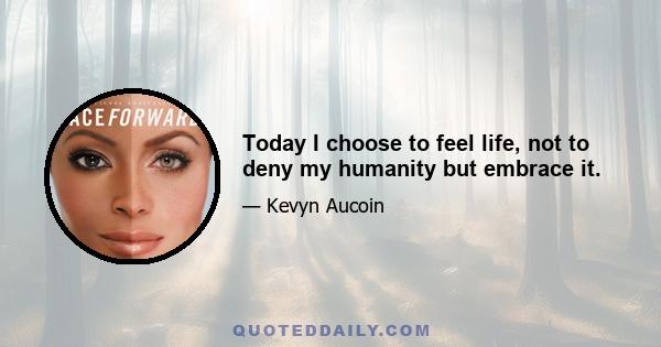 Today I choose to feel life, not to deny my humanity but embrace it.