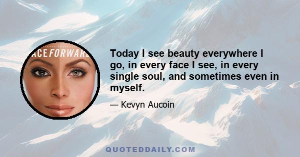 Today I see beauty everywhere I go, in every face I see, in every single soul, and sometimes even in myself.