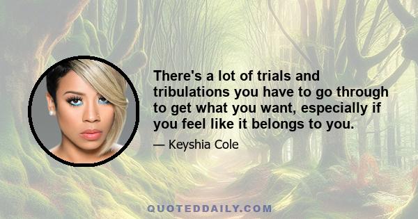 There's a lot of trials and tribulations you have to go through to get what you want, especially if you feel like it belongs to you.