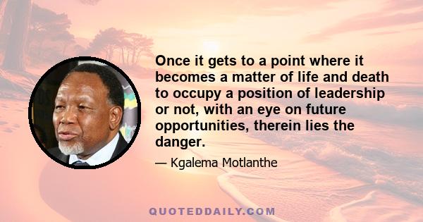 Once it gets to a point where it becomes a matter of life and death to occupy a position of leadership or not, with an eye on future opportunities, therein lies the danger.