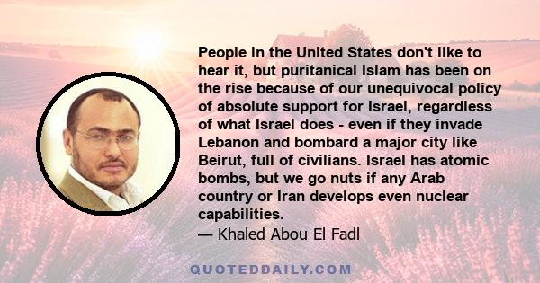 People in the United States don't like to hear it, but puritanical Islam has been on the rise because of our unequivocal policy of absolute support for Israel, regardless of what Israel does - even if they invade