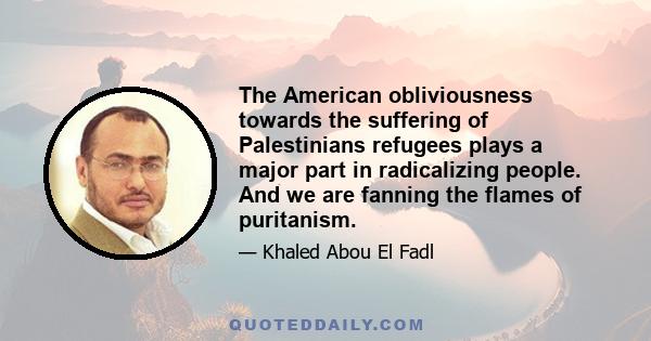 The American obliviousness towards the suffering of Palestinians refugees plays a major part in radicalizing people. And we are fanning the flames of puritanism.