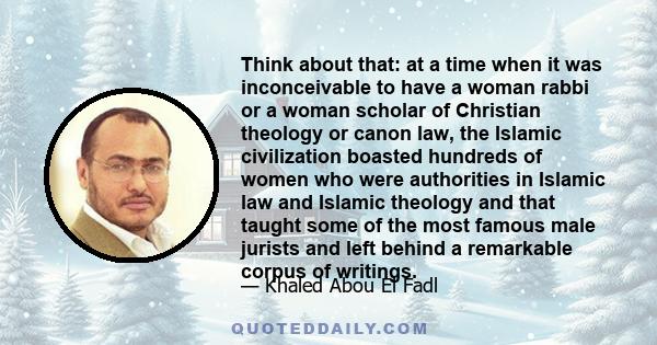 Think about that: at a time when it was inconceivable to have a woman rabbi or a woman scholar of Christian theology or canon law, the Islamic civilization boasted hundreds of women who were authorities in Islamic law