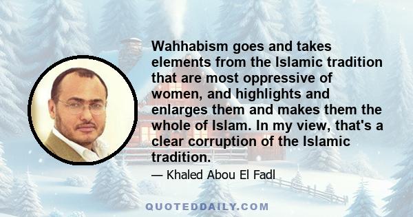 Wahhabism goes and takes elements from the Islamic tradition that are most oppressive of women, and highlights and enlarges them and makes them the whole of Islam. In my view, that's a clear corruption of the Islamic