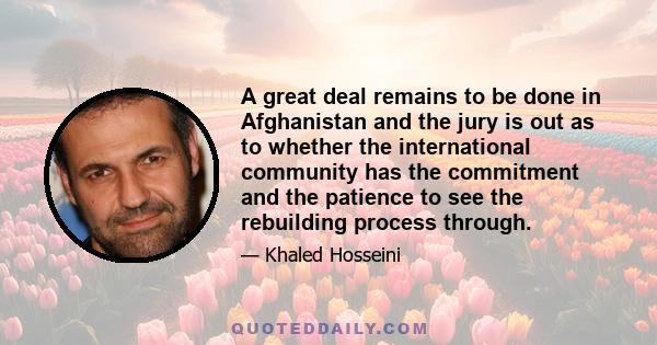 A great deal remains to be done in Afghanistan and the jury is out as to whether the international community has the commitment and the patience to see the rebuilding process through.