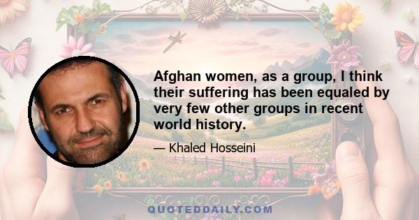 Afghan women, as a group, I think their suffering has been equaled by very few other groups in recent world history.