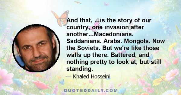 And that, ...is the story of our country, one invasion after another...Macedonians. Saddanians. Arabs. Mongols. Now the Soviets. But we're like those walls up there. Battered, and nothing pretty to look at, but still